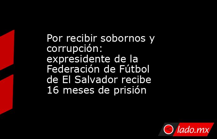 Por recibir sobornos y corrupción: expresidente de la Federación de Fútbol de El Salvador recibe 16 meses de prisión. Noticias en tiempo real
