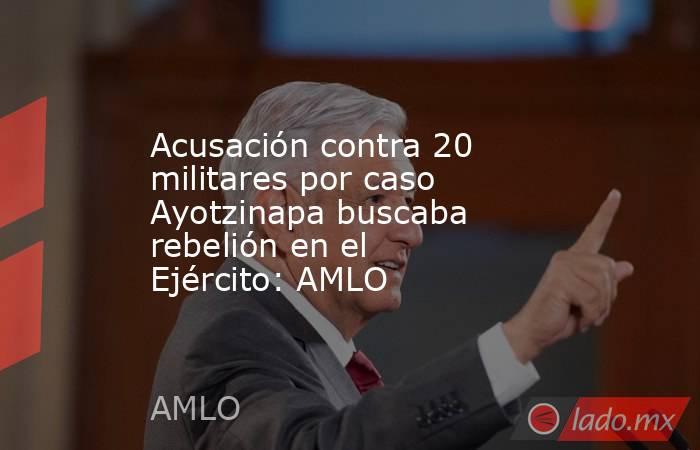 Acusación contra 20 militares por caso Ayotzinapa buscaba rebelión en el Ejército: AMLO. Noticias en tiempo real