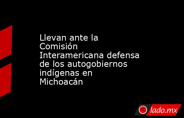 Llevan ante la Comisión Interamericana defensa de los autogobiernos indígenas en Michoacán. Noticias en tiempo real