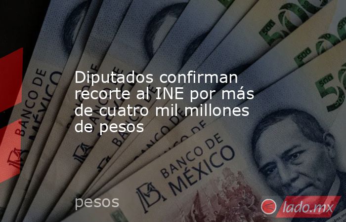 Diputados confirman recorte al INE por más de cuatro mil millones de pesos. Noticias en tiempo real