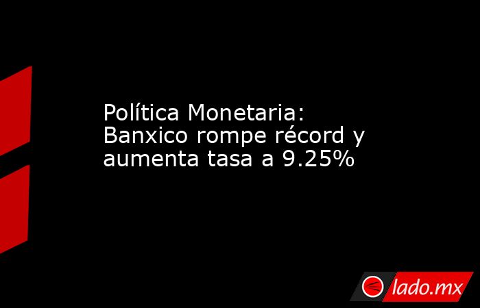 Política Monetaria: Banxico rompe récord y aumenta tasa a 9.25%. Noticias en tiempo real