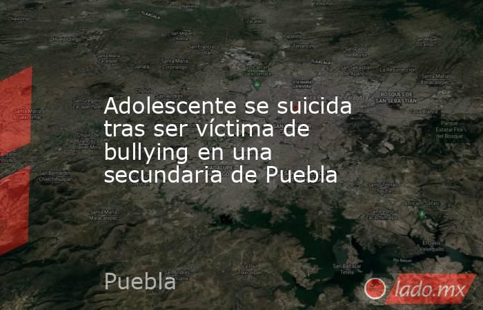 Adolescente se suicida tras ser víctima de bullying en una secundaria de Puebla. Noticias en tiempo real