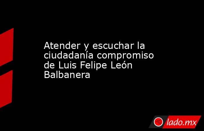Atender y escuchar la ciudadanía compromiso de Luis Felipe León Balbanera. Noticias en tiempo real
