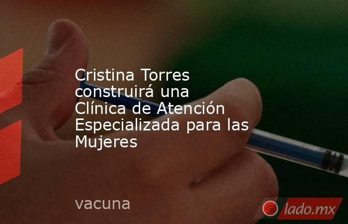 Cristina Torres construirá una Clínica de Atención Especializada para las Mujeres. Noticias en tiempo real