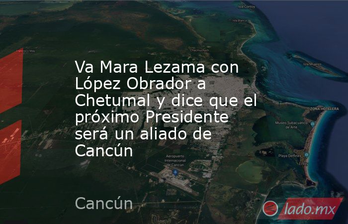 Va Mara Lezama con López Obrador a Chetumal y dice que el próximo Presidente será un aliado de Cancún. Noticias en tiempo real