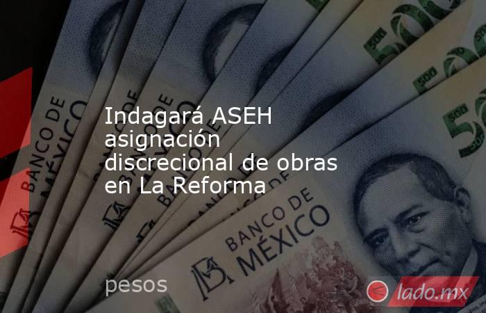 Indagará ASEH asignación discrecional de obras en La Reforma. Noticias en tiempo real