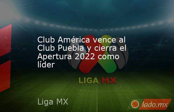 Club América vence al Club Puebla y cierra el Apertura 2022 como líder. Noticias en tiempo real