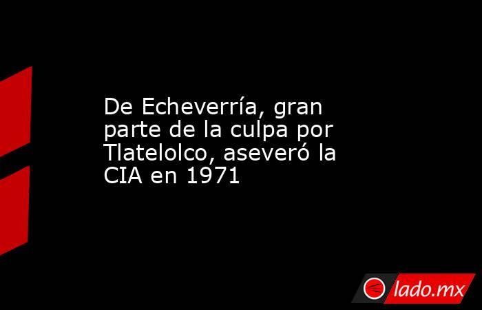 De Echeverría, gran parte de la culpa por Tlatelolco, aseveró la CIA en 1971. Noticias en tiempo real
