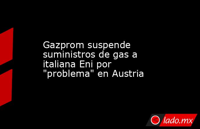 Gazprom suspende suministros de gas a italiana Eni por 