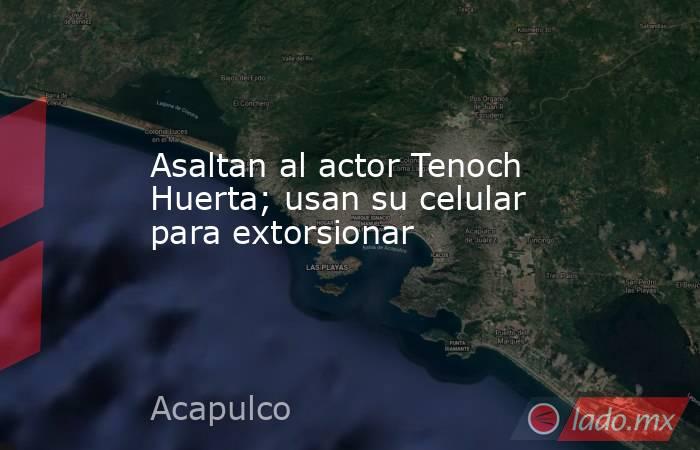 Asaltan al actor Tenoch Huerta; usan su celular para extorsionar. Noticias en tiempo real