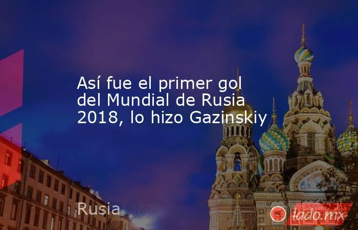 Así fue el primer gol del Mundial de Rusia 2018, lo hizo Gazinskiy. Noticias en tiempo real