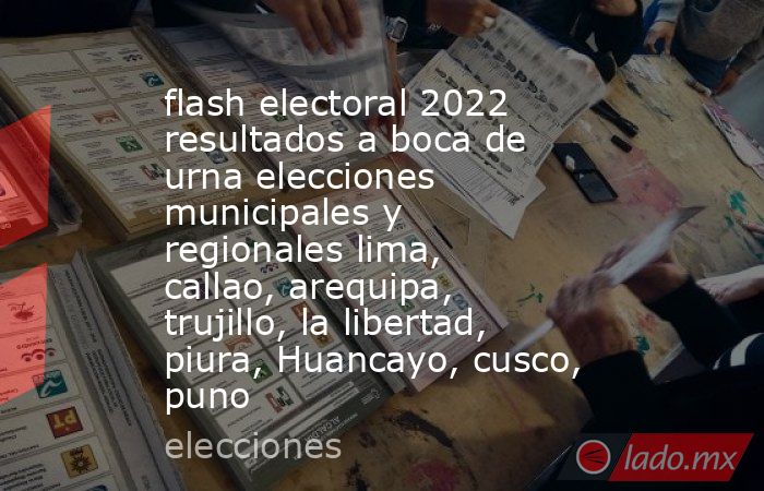 flash electoral 2022 resultados a boca de urna elecciones municipales y regionales lima, callao, arequipa, trujillo, la libertad, piura, Huancayo, cusco, puno. Noticias en tiempo real