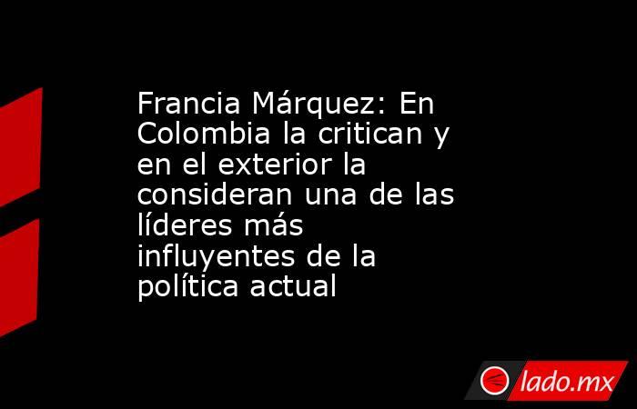 Francia Márquez: En Colombia la critican y en el exterior la consideran una de las líderes más influyentes de la política actual . Noticias en tiempo real