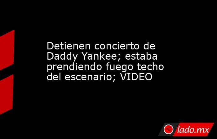 Detienen concierto de Daddy Yankee; estaba prendiendo fuego techo del escenario; VIDEO. Noticias en tiempo real