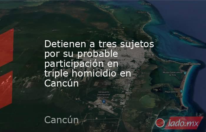 Detienen a tres sujetos por su probable participación en triple homicidio en Cancún. Noticias en tiempo real