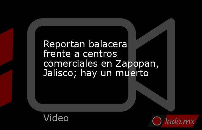 Reportan balacera frente a centros comerciales en Zapopan, Jalisco; hay un muerto. Noticias en tiempo real