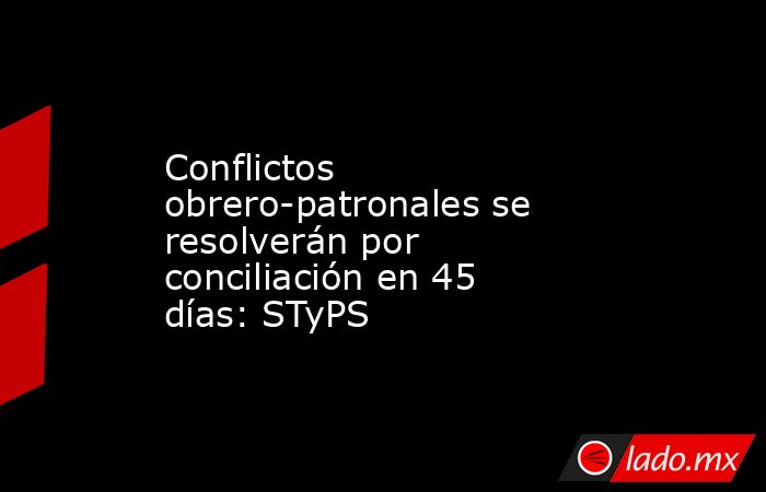 Conflictos obrero-patronales se resolverán por conciliación en 45 días: STyPS. Noticias en tiempo real