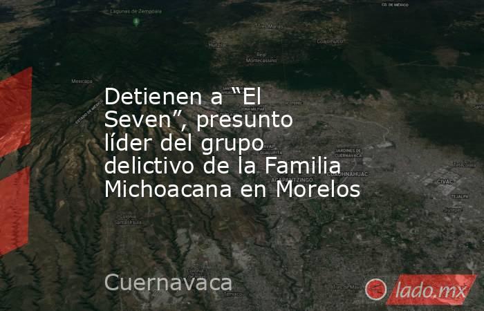 Detienen a “El Seven”, presunto líder del grupo delictivo de la Familia Michoacana en Morelos. Noticias en tiempo real