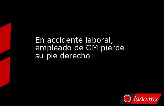En accidente laboral, empleado de GM pierde su pie derecho. Noticias en tiempo real
