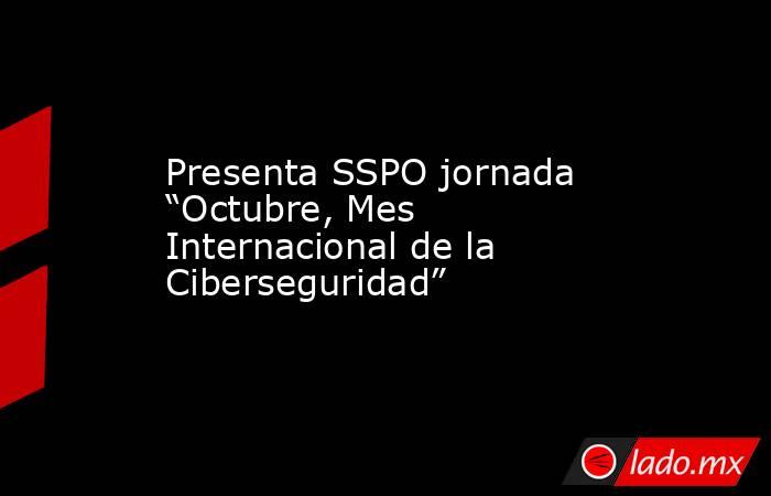 Presenta SSPO jornada “Octubre, Mes Internacional de la Ciberseguridad”. Noticias en tiempo real