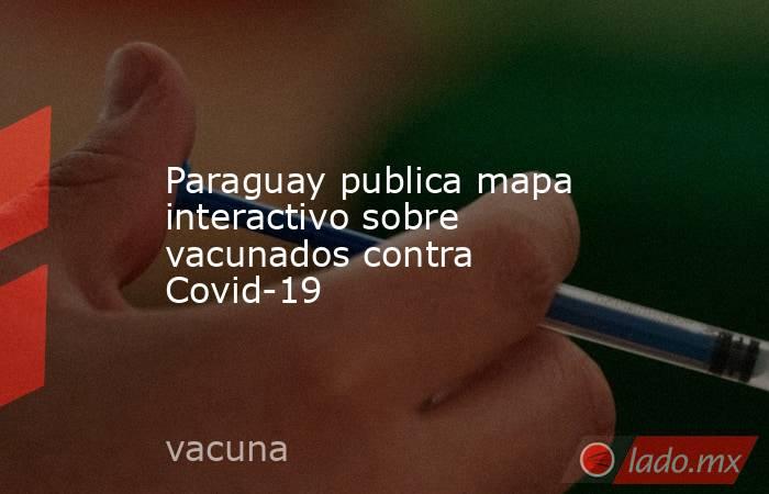 Paraguay publica mapa interactivo sobre vacunados contra Covid-19. Noticias en tiempo real