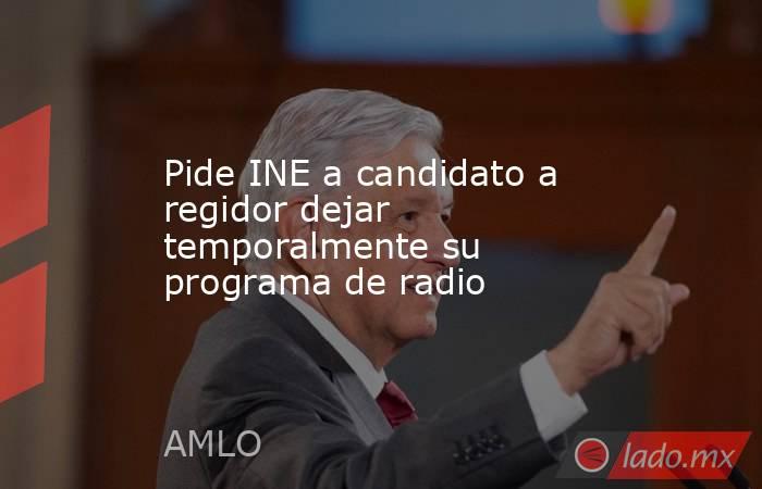 Pide INE a candidato a regidor dejar temporalmente su programa de radio. Noticias en tiempo real