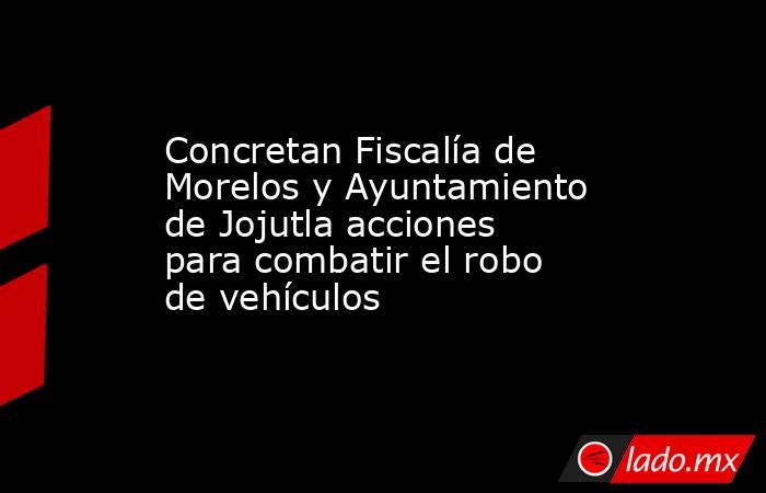 Concretan Fiscalía de Morelos y Ayuntamiento de Jojutla acciones para combatir el robo de vehículos. Noticias en tiempo real