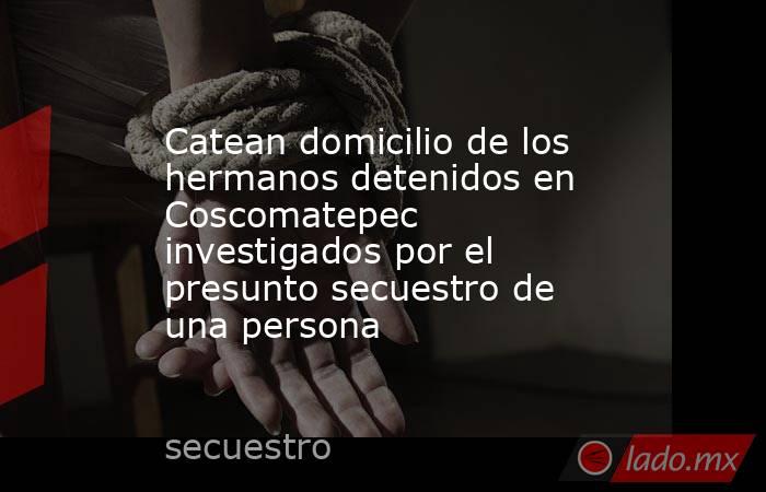 Catean domicilio de los hermanos detenidos en Coscomatepec investigados por el presunto secuestro de una persona. Noticias en tiempo real