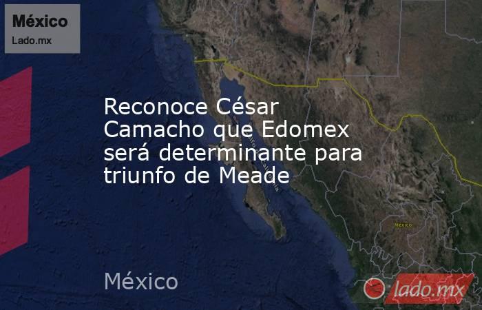 Reconoce César Camacho que Edomex será determinante para triunfo de Meade . Noticias en tiempo real
