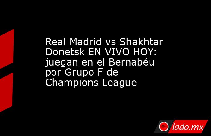 Real Madrid vs Shakhtar Donetsk EN VIVO HOY: juegan en el Bernabéu por Grupo F de Champions League. Noticias en tiempo real
