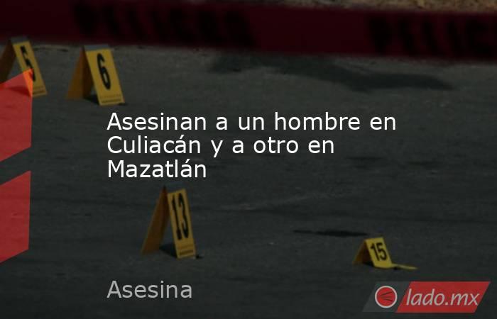 Asesinan a un hombre en Culiacán y a otro en Mazatlán. Noticias en tiempo real