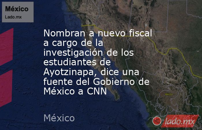 Nombran a nuevo fiscal a cargo de la investigación de los estudiantes de Ayotzinapa, dice una fuente del Gobierno de México a CNN. Noticias en tiempo real
