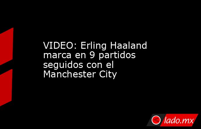 VIDEO: Erling Haaland marca en 9 partidos seguidos con el Manchester City. Noticias en tiempo real