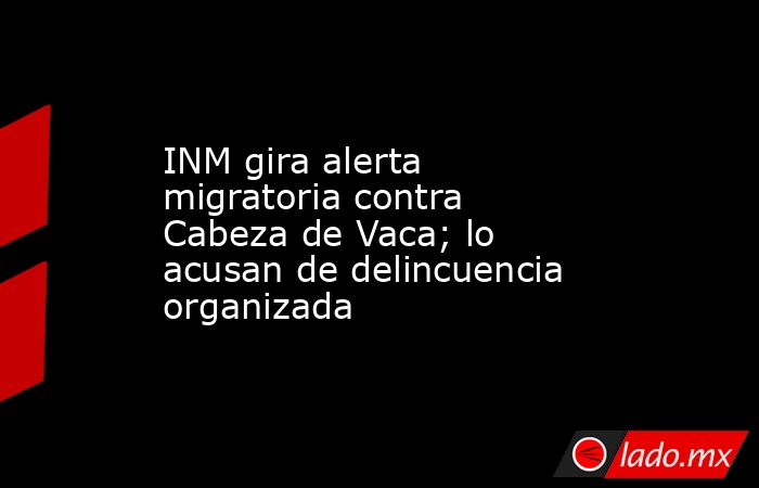 INM gira alerta migratoria contra Cabeza de Vaca; lo acusan de delincuencia organizada. Noticias en tiempo real