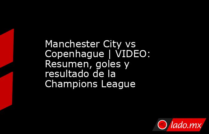 Manchester City vs Copenhague | VIDEO: Resumen, goles y resultado de la Champions League. Noticias en tiempo real