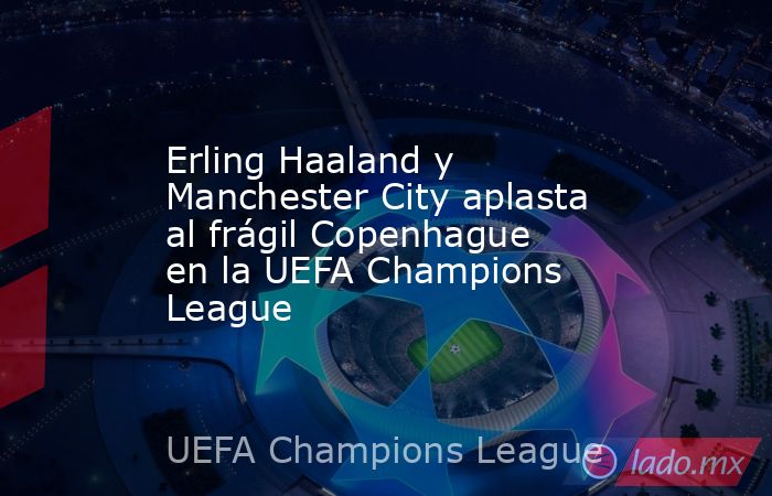 Erling Haaland y Manchester City aplasta al frágil Copenhague en la UEFA Champions League. Noticias en tiempo real