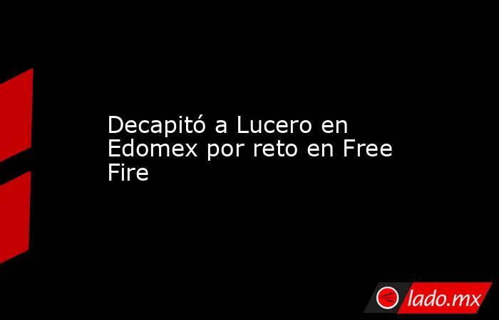 Decapitó a Lucero en Edomex por reto en Free Fire. Noticias en tiempo real