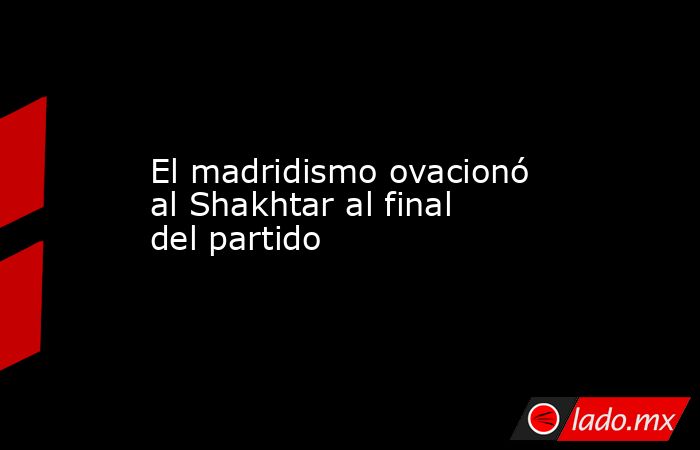 El madridismo ovacionó al Shakhtar al final del partido. Noticias en tiempo real