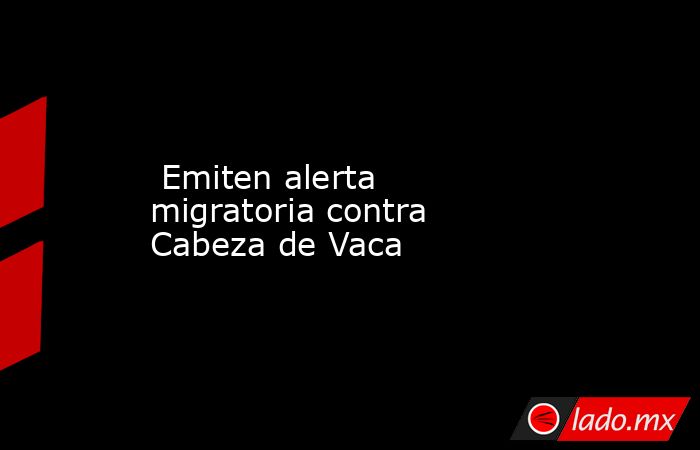  Emiten alerta migratoria contra Cabeza de Vaca. Noticias en tiempo real