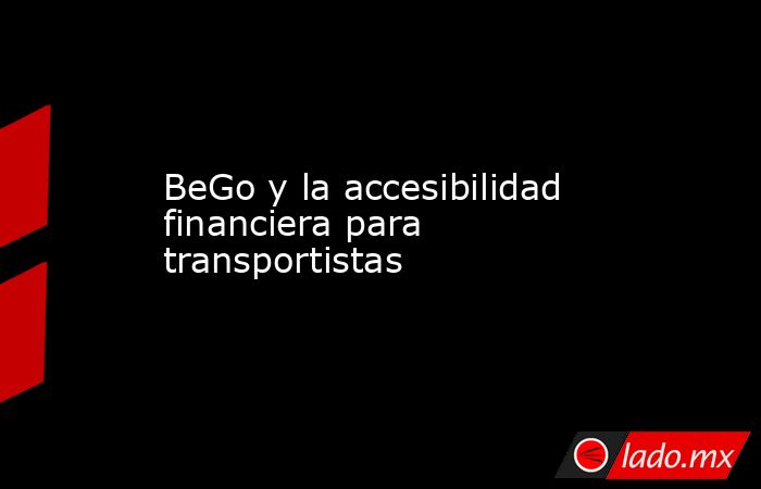 BeGo y la accesibilidad financiera para transportistas. Noticias en tiempo real