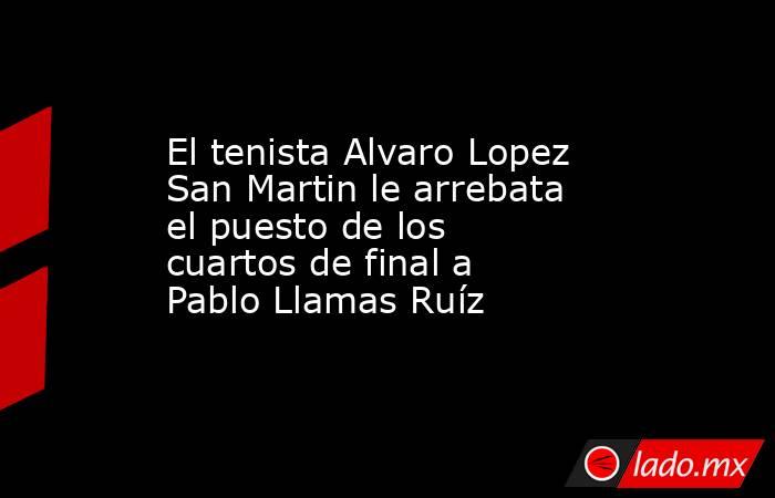 El tenista Alvaro Lopez San Martin le arrebata el puesto de los cuartos de final a Pablo Llamas Ruíz. Noticias en tiempo real