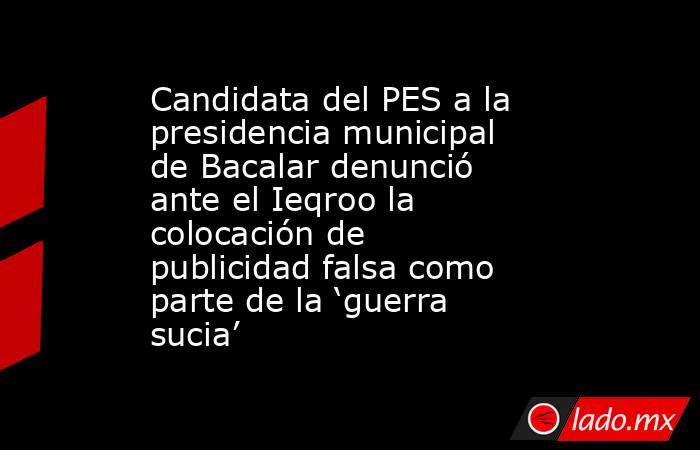 Candidata del PES a la presidencia municipal de Bacalar denunció ante el Ieqroo la colocación de publicidad falsa como parte de la ‘guerra sucia’. Noticias en tiempo real