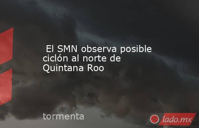  El SMN observa posible ciclón al norte de Quintana Roo. Noticias en tiempo real