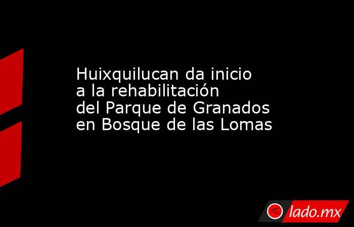 Huixquilucan da inicio a la rehabilitación del Parque de Granados en Bosque de las Lomas. Noticias en tiempo real