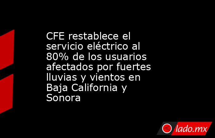 CFE restablece el servicio eléctrico al 80% de los usuarios afectados por fuertes lluvias y vientos en Baja California y Sonora. Noticias en tiempo real