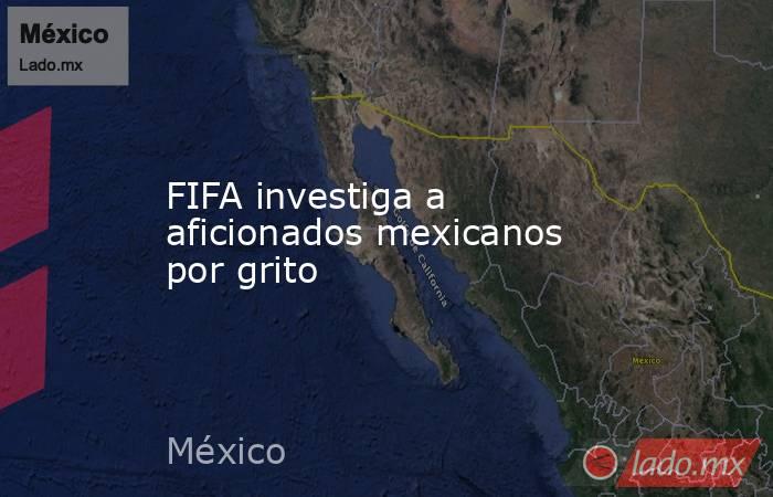 FIFA investiga a aficionados mexicanos por grito. Noticias en tiempo real