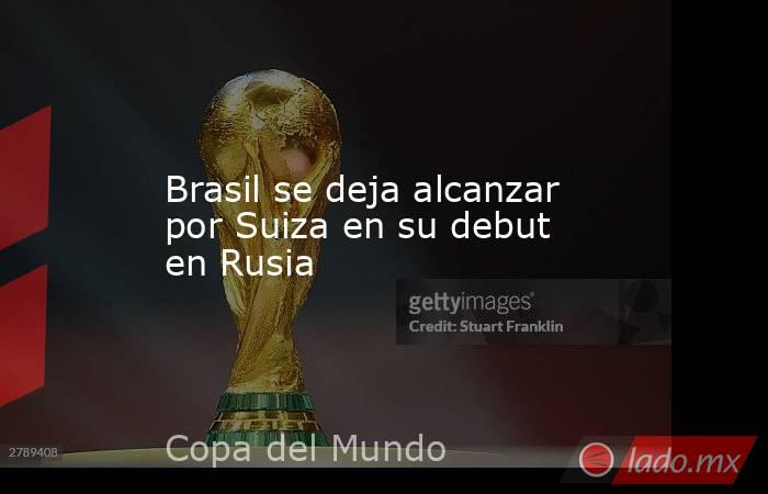 Brasil se deja alcanzar por Suiza en su debut en Rusia. Noticias en tiempo real