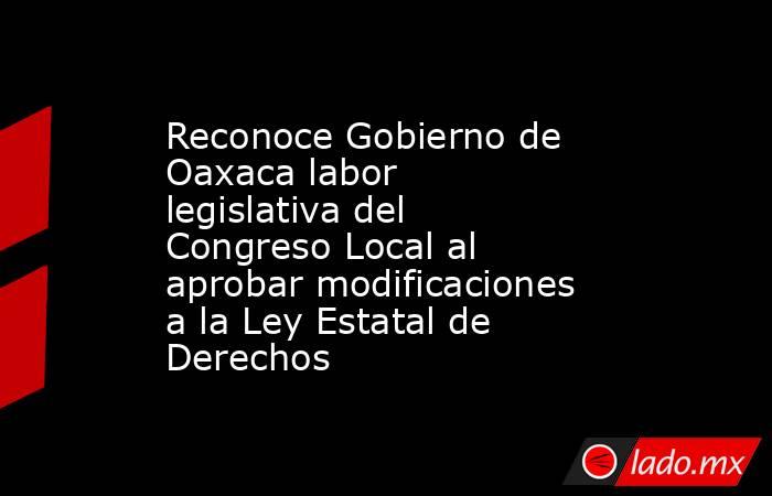 Reconoce Gobierno de Oaxaca labor legislativa del Congreso Local al aprobar modificaciones a la Ley Estatal de Derechos. Noticias en tiempo real