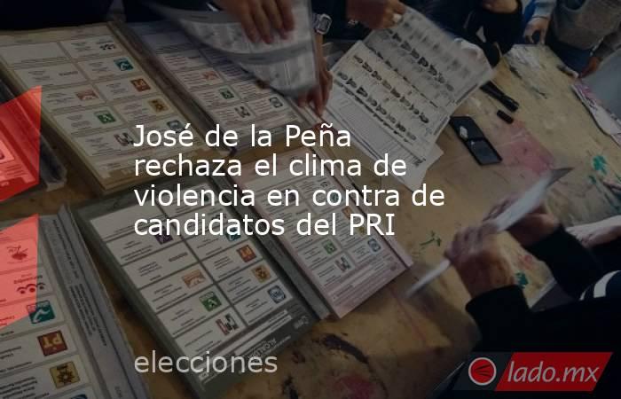 José de la Peña rechaza el clima de violencia en contra de candidatos del PRI. Noticias en tiempo real