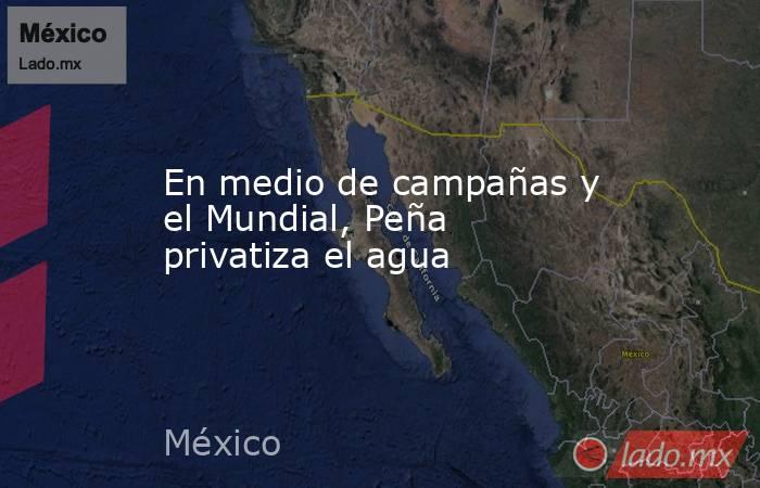 En medio de campañas y el Mundial, Peña privatiza el agua. Noticias en tiempo real